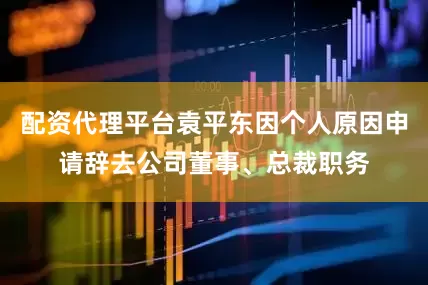 配资代理平台袁平东因个人原因申请辞去公司董事、总裁职务