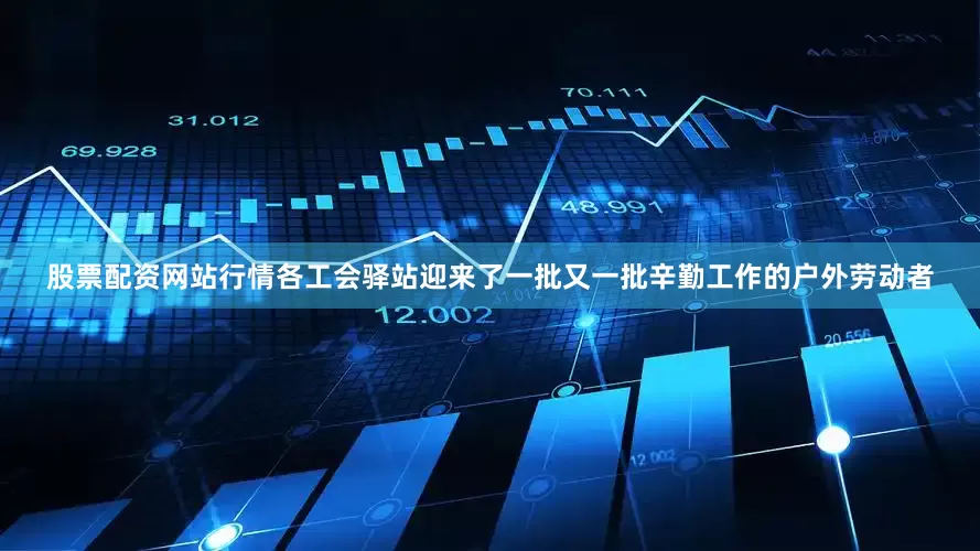 股票配资网站行情各工会驿站迎来了一批又一批辛勤工作的户外劳动者