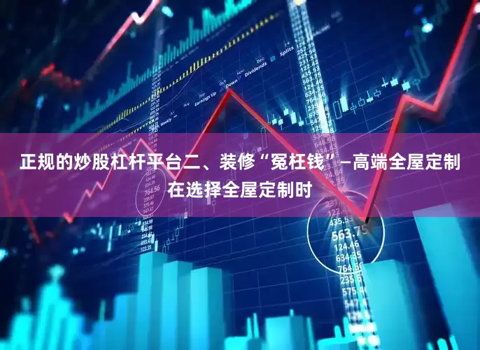 正规的炒股杠杆平台二、装修“冤枉钱”—高端全屋定制在选择全屋定制时