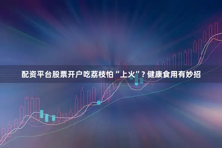 配资平台股票开户吃荔枝怕“上火”? 健康食用有妙招