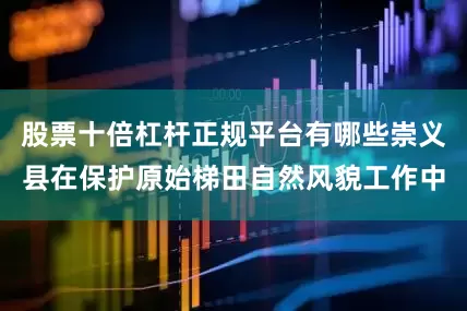 股票十倍杠杆正规平台有哪些崇义县在保护原始梯田自然风貌工作中