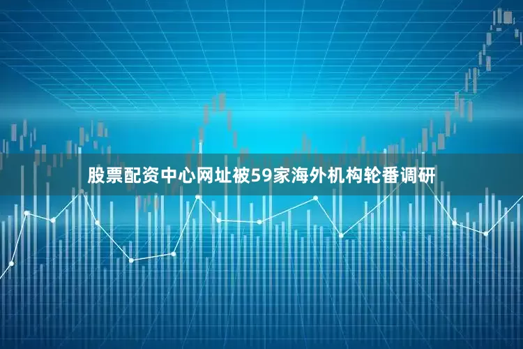 股票配资中心网址被59家海外机构轮番调研
