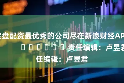 实盘配资最优秀的公司尽在新浪财经APP            						责任编辑：卢昱君
