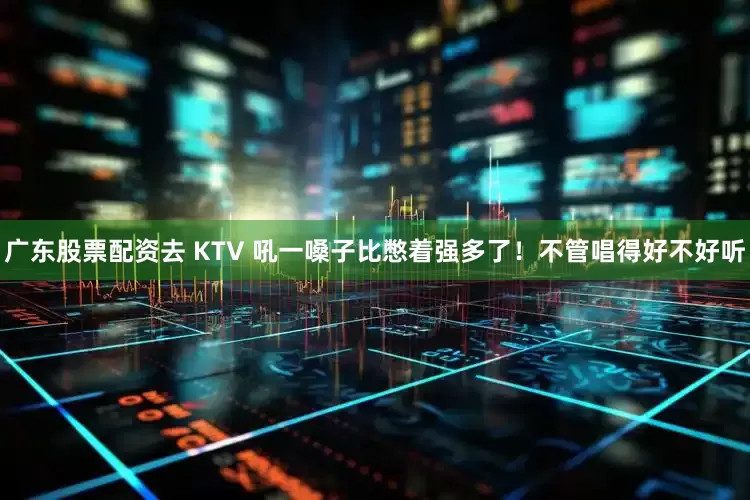 广东股票配资去 KTV 吼一嗓子比憋着强多了！不管唱得好不好听