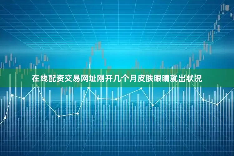在线配资交易网址刚开几个月皮肤眼睛就出状况