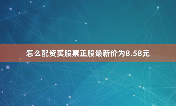 怎么配资买股票正股最新价为8.58元